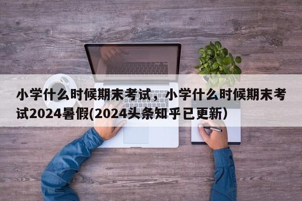 小学什么时候期末考试，小学什么时候期末考试2024暑假(2024头条知乎已更新）-第1张图片-家教网