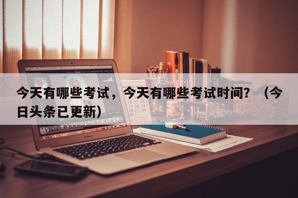 今天有哪些考试，今天有哪些考试时间？（今日头条已更新）-第1张图片-家教网