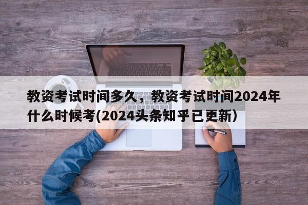 教资考试时间多久，教资考试时间2024年什么时候考(2024头条知乎已更新）-第1张图片-家教网