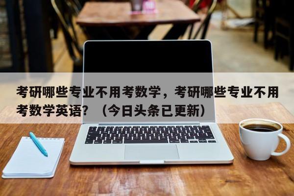 考研哪些专业不用考数学，考研哪些专业不用考数学英语？（今日头条已更新）-第1张图片-家教网