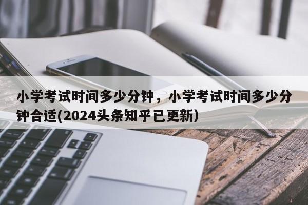 小学考试时间多少分钟，小学考试时间多少分钟合适(2024头条知乎已更新）-第1张图片-家教网