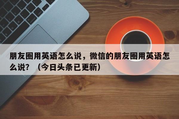 朋友圈用英语怎么说，微信的朋友圈用英语怎么说？（今日头条已更新）-第1张图片-家教网