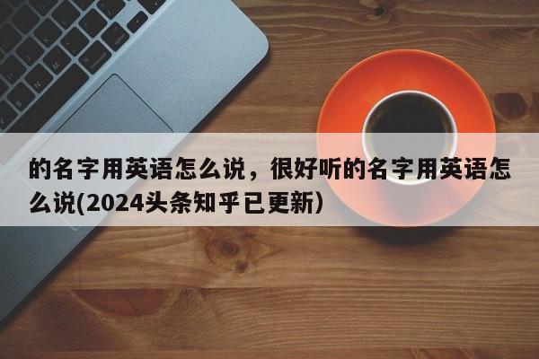 的名字用英语怎么说，很好听的名字用英语怎么说(2024头条知乎已更新）-第1张图片-家教网