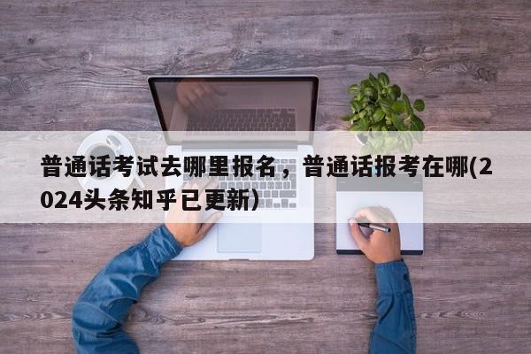 普通话考试去哪里报名，普通话报考在哪(2024头条知乎已更新）-第1张图片-家教网
