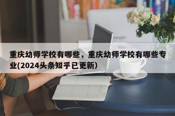 重庆幼师学校有哪些，重庆幼师学校有哪些专业(2024头条知乎已更新）-第1张图片-家教网