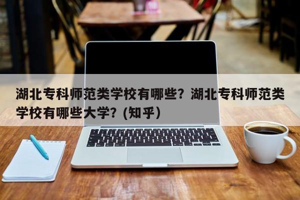 湖北专科师范类学校有哪些？湖北专科师范类学校有哪些大学？(知乎）-第1张图片-家教网