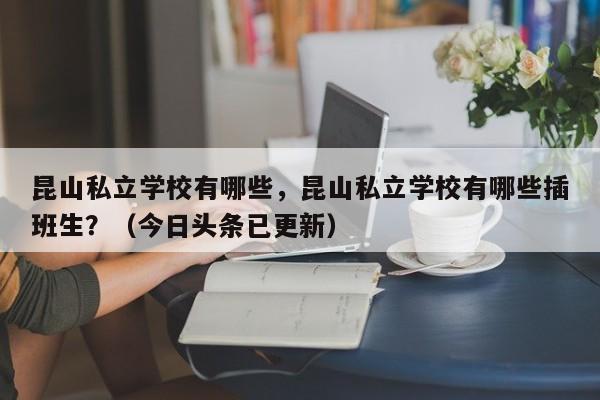 昆山私立学校有哪些，昆山私立学校有哪些插班生？（今日头条已更新）-第1张图片-家教网