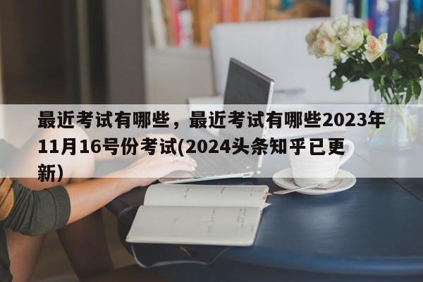 最近考试有哪些，最近考试有哪些2023年11月16号份考试(2024头条知乎已更新）-第1张图片-家教网