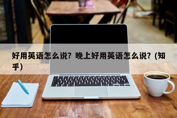 好用英语怎么说？晚上好用英语怎么说？(知乎）-第1张图片-家教网