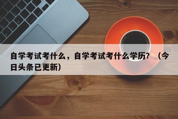 自学考试考什么，自学考试考什么学历？（今日头条已更新）-第1张图片-家教网