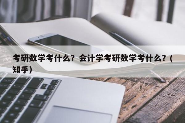 考研数学考什么？会计学考研数学考什么？(知乎）-第1张图片-家教网