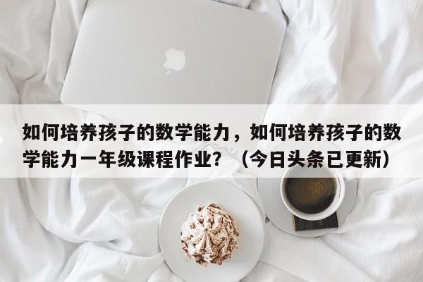 如何培养孩子的数学能力，如何培养孩子的数学能力一年级课程作业？（今日头条已更新）-第1张图片-家教网