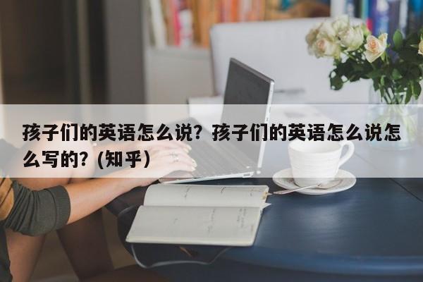 孩子们的英语怎么说？孩子们的英语怎么说怎么写的？(知乎）-第1张图片-家教网