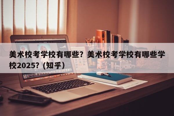 美术校考学校有哪些？美术校考学校有哪些学校2025？(知乎）-第1张图片-家教网