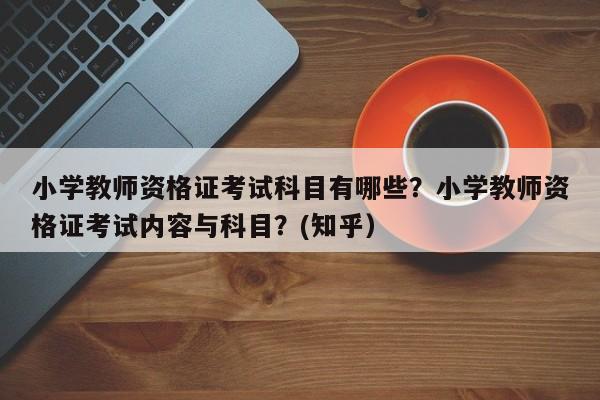 小学教师资格证考试科目有哪些？小学教师资格证考试内容与科目？(知乎）-第1张图片-家教网