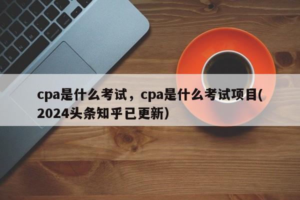 cpa是什么考试，cpa是什么考试项目(2024头条知乎已更新）-第1张图片-家教网
