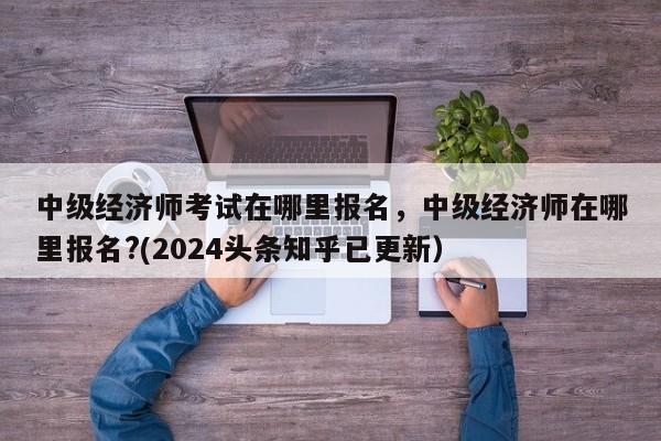 中级经济师考试在哪里报名，中级经济师在哪里报名?(2024头条知乎已更新）-第1张图片-家教网