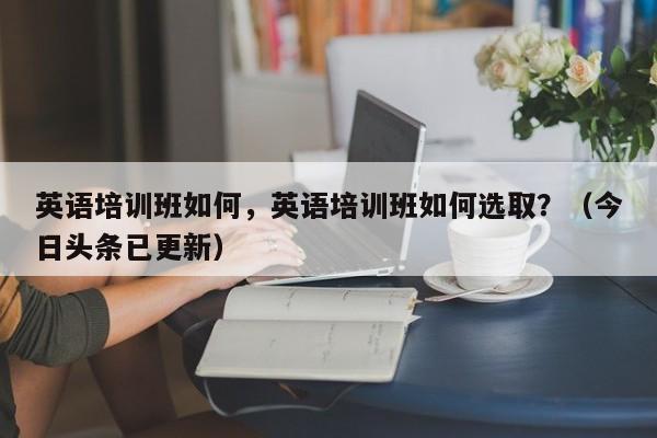 英语培训班如何，英语培训班如何选取？（今日头条已更新）-第1张图片-家教网