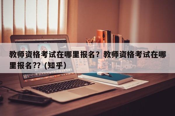 教师资格考试在哪里报名？教师资格考试在哪里报名?？(知乎）-第1张图片-家教网