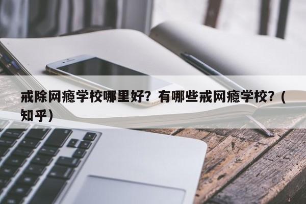 戒除网瘾学校哪里好？有哪些戒网瘾学校？(知乎）-第1张图片-家教网