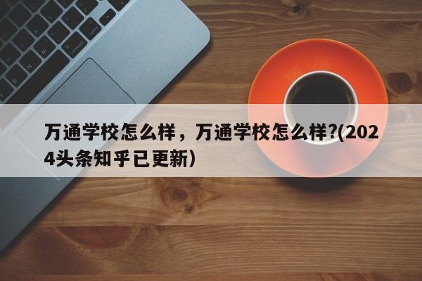 万通学校怎么样，万通学校怎么样?(2024头条知乎已更新）-第1张图片-家教网