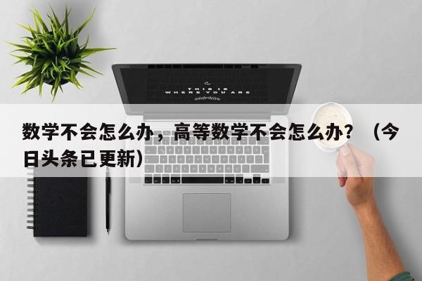 数学不会怎么办，高等数学不会怎么办？（今日头条已更新）-第1张图片-家教网