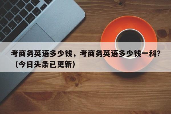 考商务英语多少钱，考商务英语多少钱一科？（今日头条已更新）-第1张图片-家教网