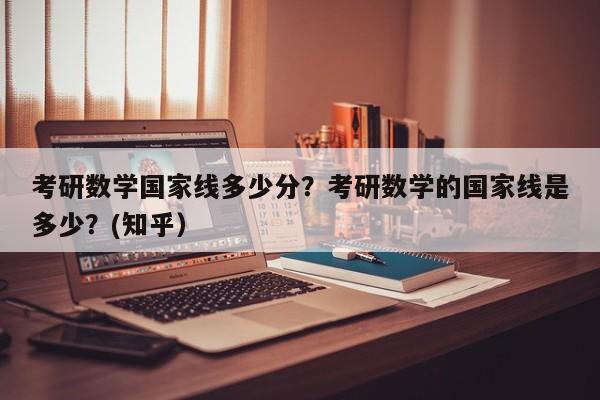 考研数学国家线多少分？考研数学的国家线是多少？(知乎）-第1张图片-家教网