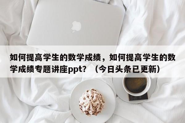 如何提高学生的数学成绩，如何提高学生的数学成绩专题讲座ppt？（今日头条已更新）-第1张图片-家教网