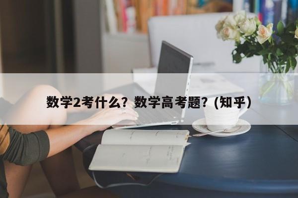 数学2考什么？数学高考题？(知乎）-第1张图片-家教网