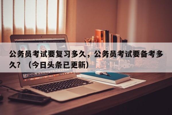 公务员考试要复习多久，公务员考试要备考多久？（今日头条已更新）-第1张图片-家教网