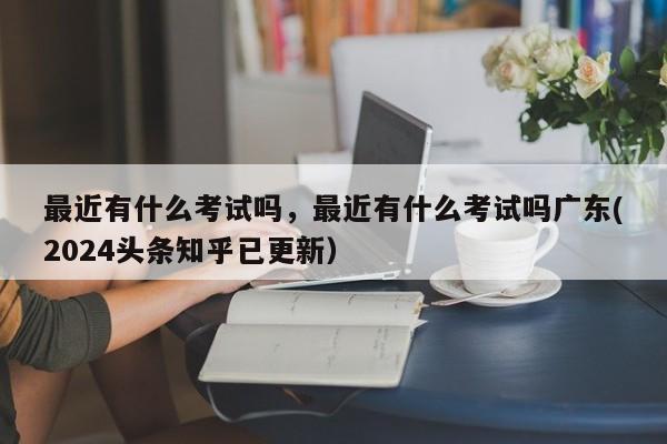 最近有什么考试吗，最近有什么考试吗广东(2024头条知乎已更新）-第1张图片-家教网