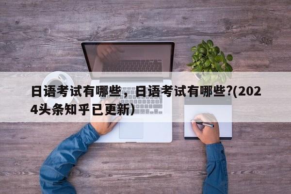 日语考试有哪些，日语考试有哪些?(2024头条知乎已更新）-第1张图片-家教网