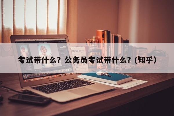 考试带什么？公务员考试带什么？(知乎）-第1张图片-家教网