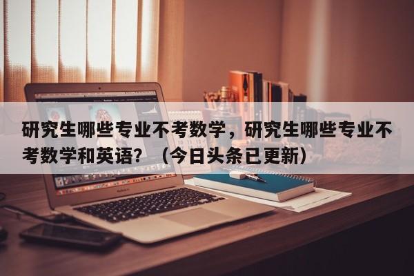 研究生哪些专业不考数学，研究生哪些专业不考数学和英语？（今日头条已更新）-第1张图片-家教网