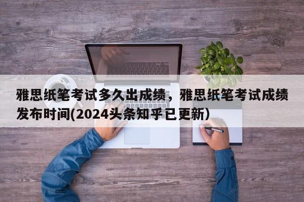 雅思纸笔考试多久出成绩，雅思纸笔考试成绩发布时间(2024头条知乎已更新）-第1张图片-家教网
