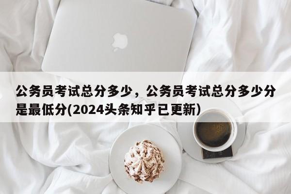 公务员考试总分多少，公务员考试总分多少分是最低分(2024头条知乎已更新）-第1张图片-家教网
