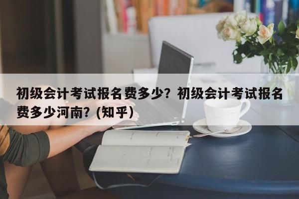 初级会计考试报名费多少？初级会计考试报名费多少河南？(知乎）-第1张图片-家教网