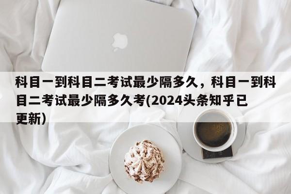 科目一到科目二考试最少隔多久，科目一到科目二考试最少隔多久考(2024头条知乎已更新）-第1张图片-家教网