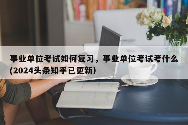 事业单位考试如何复习，事业单位考试考什么(2024头条知乎已更新）-第1张图片-家教网