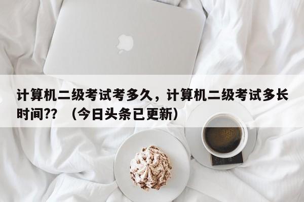 计算机二级考试考多久，计算机二级考试多长时间?？（今日头条已更新）-第1张图片-家教网