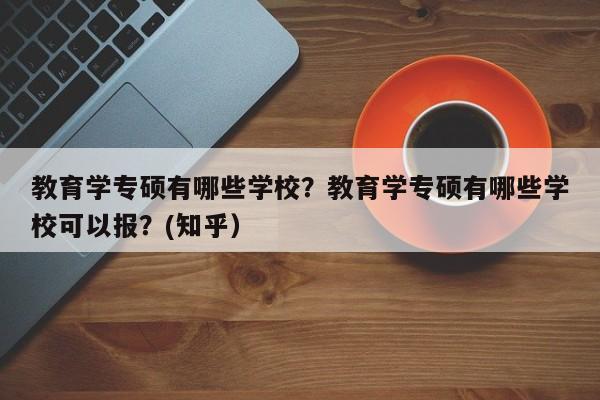 教育学专硕有哪些学校？教育学专硕有哪些学校可以报？(知乎）-第1张图片-家教网
