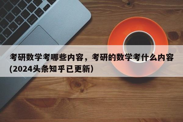 考研数学考哪些内容，考研的数学考什么内容(2024头条知乎已更新）-第1张图片-家教网