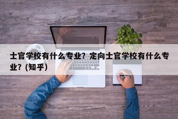 士官学校有什么专业？定向士官学校有什么专业？(知乎）-第1张图片-家教网