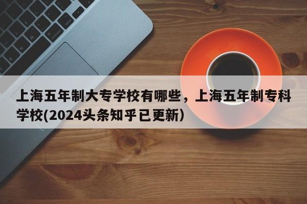 上海五年制大专学校有哪些，上海五年制专科学校(2024头条知乎已更新）-第1张图片-家教网