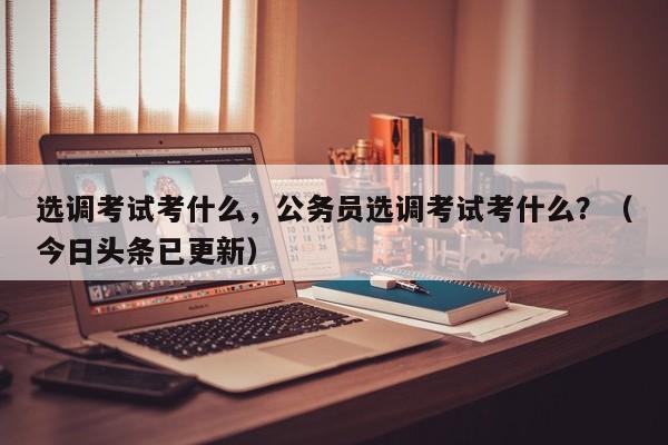 选调考试考什么，公务员选调考试考什么？（今日头条已更新）-第1张图片-家教网