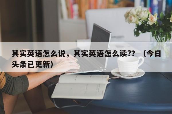 其实英语怎么说，其实英语怎么读?？（今日头条已更新）-第1张图片-家教网