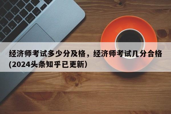 经济师考试多少分及格，经济师考试几分合格(2024头条知乎已更新）-第1张图片-家教网