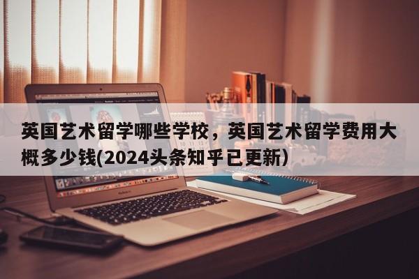 英国艺术留学哪些学校，英国艺术留学费用大概多少钱(2024头条知乎已更新）-第1张图片-家教网