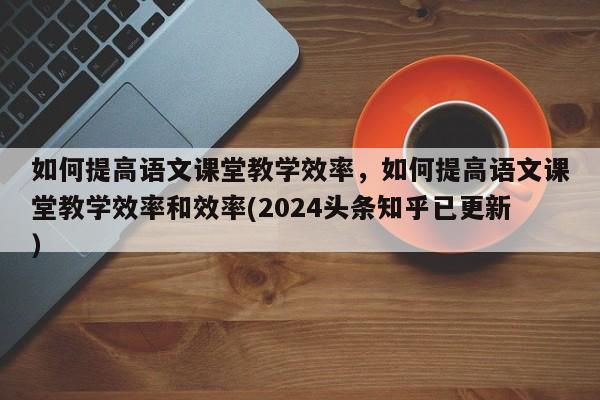 如何提高语文课堂教学效率，如何提高语文课堂教学效率和效率(2024头条知乎已更新）-第1张图片-家教网
